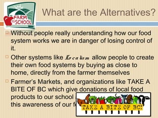 What are the Alternatives?
 Without people really understanding how our food
system works we are in danger of losing control of
it.
 Other systems like Lo calism allow people to create
their own food systems by buying as close to
home, directly from the farmer themselves
 Farmer’s Markets, and organizations like TAKE A
BITE OF BC which give donations of local food
products to our school and others, help promote
this awareness of our food systems in BC
 