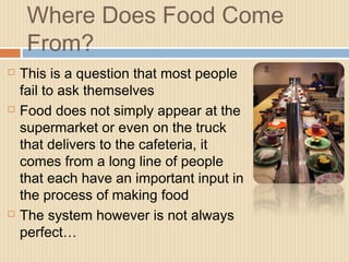 Where Does Food Come
From?
 This is a question that most people
fail to ask themselves
 Food does not simply appear at the
supermarket or even on the truck
that delivers to the cafeteria, it
comes from a long line of people
that each have an important input in
the process of making food
 The system however is not always
perfect…
 