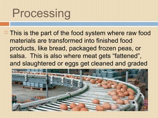 Processing
 This is the part of the food system where raw food
materials are transformed into finished food
products, like bread, packaged frozen peas, or
salsa. This is also where meat gets “fattened”,
and slaughtered or eggs get cleaned and graded
 