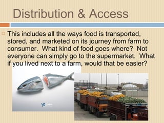 Distribution & Access
 This includes all the ways food is transported,
stored, and marketed on its journey from farm to
consumer. What kind of food goes where? Not
everyone can simply go to the supermarket. What
if you lived next to a farm, would that be easier?
 