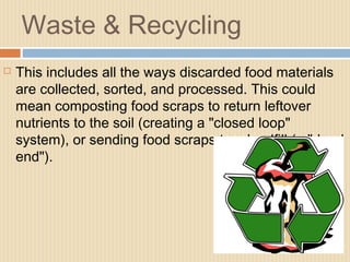 Waste & Recycling
 This includes all the ways discarded food materials
are collected, sorted, and processed. This could
mean composting food scraps to return leftover
nutrients to the soil (creating a "closed loop"
system), or sending food scraps to a landfill (a "dead
end").
 