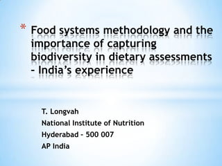 T. Longvah
National Institute of Nutrition
Hyderabad – 500 007
AP India
* Food systems methodology and the
importance of capturing
biodiversity in dietary assessments
– India’s experience
 