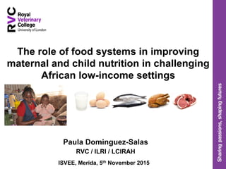 The role of food systems in improving
maternal and child nutrition in challenging
African low-income settings
Paula Dominguez-Salas
RVC / ILRI / LCIRAH
ISVEE, Merida, 5th November 2015
 