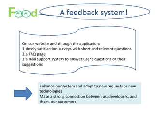 A feedback system!
On our website and through the application:
1.timely satisfaction surveys with short and relevant questions
2.a FAQ page
3.a mail support system to answer user's questions or their
suggestions
Enhance our system and adapt to new requests or new
technologies
Make a strong connection between us, developers, and
them, our customers.
 