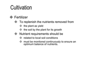  Fertilizer 
 To replenish the nutrients removed from 
 the plant as yield 
 the soil by the plant for its growth 
 Nutrient requirements should be 
 related to local soil conditions 
 must be monitored continuously to ensure an 
optimum balance of nutrients. 
 