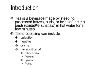  Tea is a beverage made by steeping 
processed leaves, buds, or twigs of the tea 
bush (Camellia sinensis) in hot water for a 
few minutes. 
 The processing can include 
 oxidation 
 heating 
 drying 
 the addition of 
 other herbs 
 flowers 
 spices 
 fruits. 
 