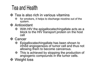  Tea is also rich in various vitamins 
 for smokers, it helps to discharge nicotine out of the 
system. 
 Antioxidant 
 With HIV the epigallocatechingallate acts as a 
block to the HIV transport protein on the host 
cell 
 Cancer 
 Epigallocatechingallate has been shown to 
inhibit angiogenesis of tumor cell and thus not 
allowing them to become cancerous. 
 This is achieved by stopping the production of 
angiogenic compounds in the tumor cells. 
 Weight loss 
 