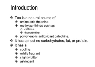  Tea is a natural source of 
 amino acid theanine 
 methylxanthines such as 
 caffeine 
 theobromine 
 polyphenolic antioxidant catechins. 
 It has almost no carbohydrates, fat, or protein. 
 It has a 
 cooling 
 mildly fragrant 
 slightly bitter 
 astringent 
flavor. 
 