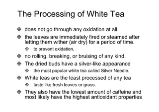 The Processing of White Tea 
 does not go through any oxidation at all. 
 the leaves are immediately fired or steamed after 
letting them wither (air dry) for a period of time. 
 to prevent oxidation, 
 no rolling, breaking, or bruising of any kind. 
 The dried buds have a silver-like appearance 
 the most popular white tea called Silver Needle. 
 White teas are the least processed of any tea 
 taste like fresh leaves or grass. 
 They also have the lowest amount of caffeine and 
most likely have the highest antioxidant properties 
 