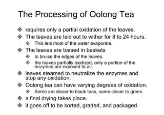 The Processing of Oolong Tea 
 requires only a partial oxidation of the leaves. 
 The leaves are laid out to wither for 8 to 24 hours. 
 This lets most of the water evaporate. 
 The leaves are tossed in baskets 
 to bruise the edges of the leaves. 
 the leaves partially oxidized, only a portion of the 
enzymes are exposed to air. 
 leaves steamed to neutralize the enzymes and 
stop any oxidation. 
 Oolong tea can have varying degrees of oxidation. 
 Some are closer to black teas, some closer to green. 
 a final drying takes place. 
 it goes off to be sorted, graded, and packaged. 
 