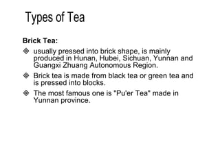 Brick Tea: 
 usually pressed into brick shape, is mainly 
produced in Hunan, Hubei, Sichuan, Yunnan and 
Guangxi Zhuang Autonomous Region. 
 Brick tea is made from black tea or green tea and 
is pressed into blocks. 
 The most famous one is "Pu'er Tea" made in 
Yunnan province. 
 