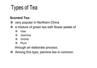 Scented Tea: 
 very popular in Northern China 
 a mixture of green tea with flower petals of 
 rose 
 Jasmine 
 Orchid 
 Plum 
through an elaborate process. 
 Among this type, jasmine tea is common. 
 