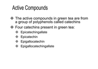  The active compounds in green tea are from 
a group of polyphenols called catechins 
 Four catechins present in green tea: 
 Epicatechingallate 
 Epicatechin 
 Epigallocatechin 
 Epigallocatechingallate 
 
