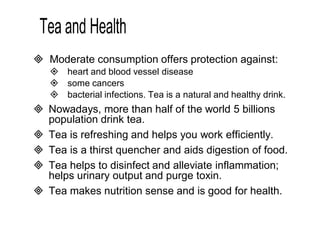  Moderate consumption offers protection against: 
 heart and blood vessel disease 
 some cancers 
 bacterial infections. Tea is a natural and healthy drink. 
 Nowadays, more than half of the world 5 billions 
population drink tea. 
 Tea is refreshing and helps you work efficiently. 
 Tea is a thirst quencher and aids digestion of food. 
 Tea helps to disinfect and alleviate inflammation; 
helps urinary output and purge toxin. 
 Tea makes nutrition sense and is good for health. 
 