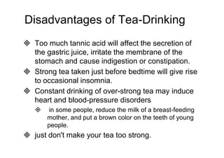 Disadvantages of Tea-Drinking 
 Too much tannic acid will affect the secretion of 
the gastric juice, irritate the membrane of the 
stomach and cause indigestion or constipation. 
 Strong tea taken just before bedtime will give rise 
to occasional insomnia. 
 Constant drinking of over-strong tea may induce 
heart and blood-pressure disorders 
 in some people, reduce the milk of a breast-feeding 
mother, and put a brown color on the teeth of young 
people. 
 just don't make your tea too strong. 
