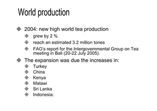  2004: new high world tea production 
 grew by 2 % 
 reach an estimated 3.2 million tones 
 FAO’s report for the Intergovernmental Group on Tea 
meeting in Bali (20-22 July 2005). 
 The expansion was due the increases in: 
 Turkey 
 China 
 Kenya 
 Malawi 
 Sri Lanka 
 Indonesia. 
 