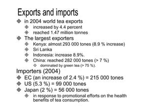  in 2004 world tea exports 
 increased by 4.4 percent 
 reached 1.47 million tonnes 
 The largest exporters 
 Kenya: almost 293 000 tones (8.9 % increase) 
 Sri Lanka 
 Indonesia: increase 8.9%. 
 China: reached 282 000 tones (> 7 %) 
 dominated by green tea (> 75 %). 
Importers (2004) 
 EC (an increase of 2.4 %) = 215 000 tones 
 US (5.3 %) = 99 000 tones 
 Japan (2 %) = 56 000 tones 
 in response to promotional efforts on the health 
benefits of tea consumption. 
 