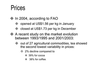  In 2004, according to FAO 
 opened at US$1.56 per kg in January 
 closed at US$1.73 per kg in December 
 A recent study on the market evolution 
between 1993/1995 and 2001/2003: 
 out of 27 agricultural commodities, tea showed 
the second lowest variability in prices: 
 2% decline compared to 
 39% for cocoa 
 38% for coffee. 
 
