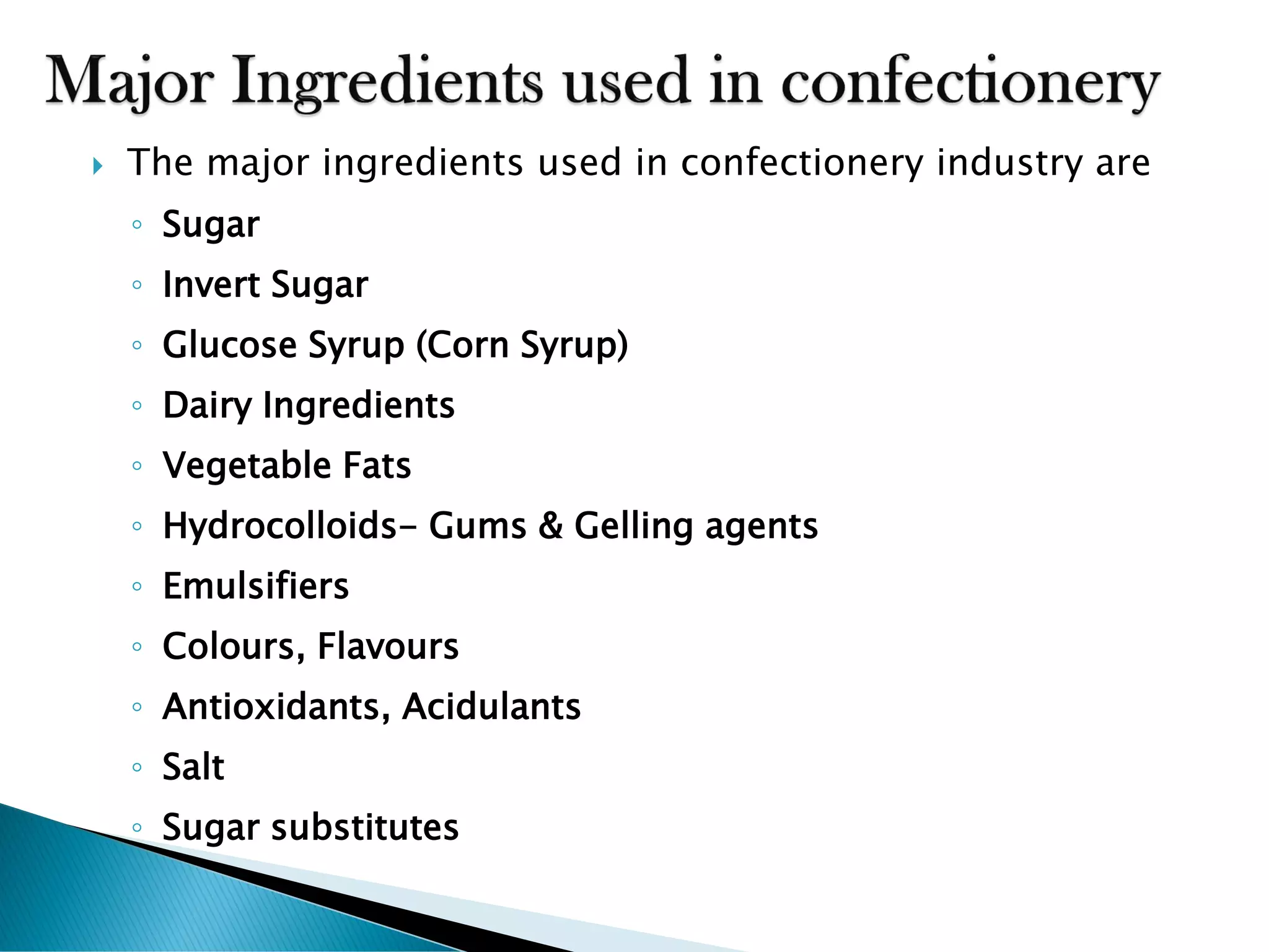  The major ingredients used in confectionery industry are
◦ Sugar
◦ Invert Sugar
◦ Glucose Syrup (Corn Syrup)
◦ Dairy Ingredients
◦ Vegetable Fats
◦ Hydrocolloids- Gums & Gelling agents
◦ Emulsifiers
◦ Colours, Flavours
◦ Antioxidants, Acidulants
◦ Salt
◦ Sugar substitutes
 