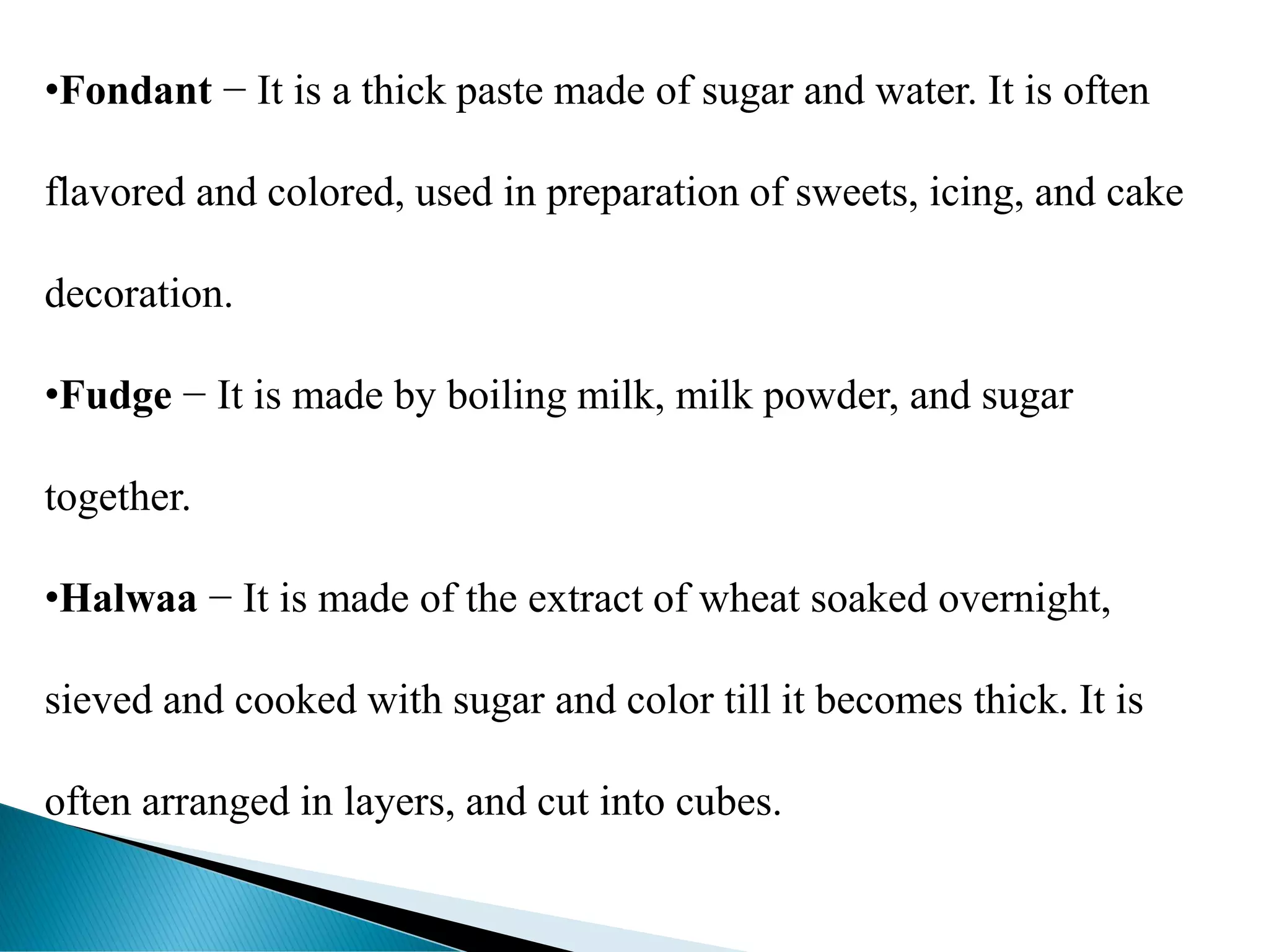 •Fondant − It is a thick paste made of sugar and water. It is often
flavored and colored, used in preparation of sweets, icing, and cake
decoration.
•Fudge − It is made by boiling milk, milk powder, and sugar
together.
•Halwaa − It is made of the extract of wheat soaked overnight,
sieved and cooked with sugar and color till it becomes thick. It is
often arranged in layers, and cut into cubes.
 