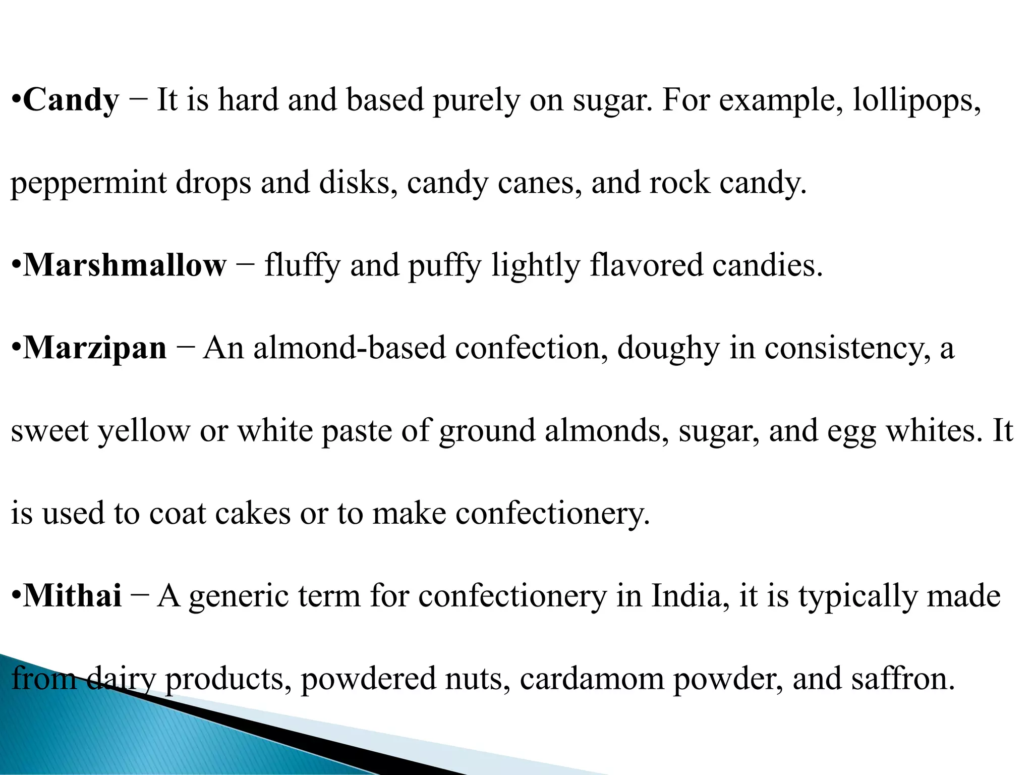 •Candy − It is hard and based purely on sugar. For example, lollipops,
peppermint drops and disks, candy canes, and rock candy.
•Marshmallow − fluffy and puffy lightly flavored candies.
•Marzipan − An almond-based confection, doughy in consistency, a
sweet yellow or white paste of ground almonds, sugar, and egg whites. It
is used to coat cakes or to make confectionery.
•Mithai − A generic term for confectionery in India, it is typically made
from dairy products, powdered nuts, cardamom powder, and saffron.
 