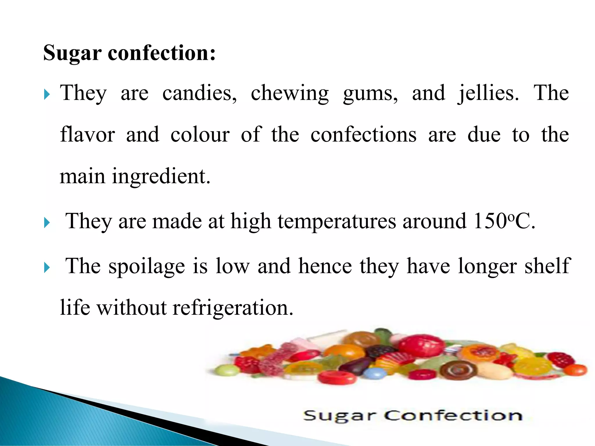 Sugar confection:
 They are candies, chewing gums, and jellies. The
flavor and colour of the confections are due to the
main ingredient.
 They are made at high temperatures around 150oC.
 The spoilage is low and hence they have longer shelf
life without refrigeration.
 