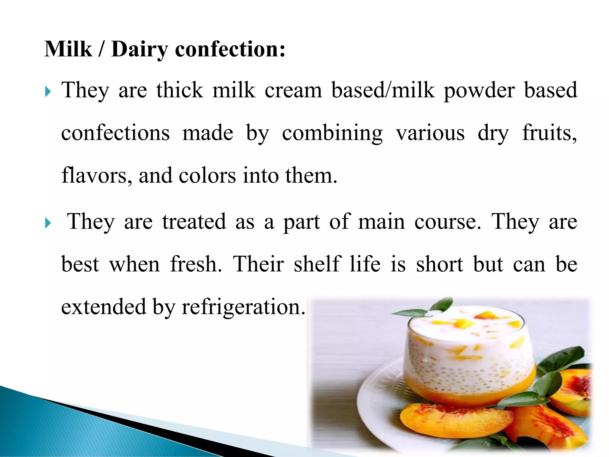 Milk / Dairy confection:
 They are thick milk cream based/milk powder based
confections made by combining various dry fruits,
flavors, and colors into them.
 They are treated as a part of main course. They are
best when fresh. Their shelf life is short but can be
extended by refrigeration.
 