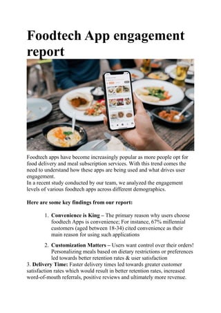Foodtech App engagement
report
Foodtech apps have become increasingly popular as more people opt for
food delivery and meal subscription services. With this trend comes the
need to understand how these apps are being used and what drives user
engagement.
In a recent study conducted by our team, we analyzed the engagement
levels of various foodtech apps across different demographics.
Here are some key findings from our report:
1. Convenience is King – The primary reason why users choose
foodtech Apps is convenience; For instance, 67% millennial
customers (aged between 18-34) cited convenience as their
main reason for using such applications
2. Customization Matters – Users want control over their orders!
Personalizing meals based on dietary restrictions or preferences
led towards better retention rates & user satisfaction
3. Delivery Time: Faster delivery times led towards greater customer
satisfaction rates which would result in better retention rates, increased
word-of-mouth referrals, positive reviews and ultimately more revenue.
 