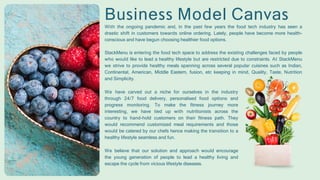 Business Model Canvas
With the ongoing pandemic and, in the past few years the food tech industry has seen a
drastic shift in customers towards online ordering. Lately, people have become more health-
conscious and have begun choosing healthier food options.
StackMenu is entering the food tech space to address the existing challenges faced by people
who would like to lead a healthy lifestyle but are restricted due to constraints. At StackMenu
we strive to provide healthy meals spanning across several popular cuisines such as Indian,
Continental, American, Middle Eastern, fusion, etc keeping in mind, Quality, Taste, Nutrition
and Simplicity.
We have carved out a niche for ourselves in the industry
through 24/7 food delivery, personalised food options and
progress monitoring. To make the fitness journey more
interesting, we have tied up with nutritionists across the
country to hand-hold customers on their fitness path. They
would recommend customized meal requirements and those
would be catered by our chefs hence making the transition to a
healthy lifestyle seamless and fun.
We believe that our solution and approach would encourage
the young generation of people to lead a healthy living and
escape the cycle from vicious lifestyle diseases.
 