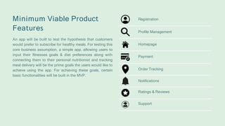 Minimum Viable Product
Features
An app will be built to test the hypothesis that customers
would prefer to subscribe for healthy meals. For testing this
core business assumption, a simple app, allowing users to
input their fitnesses goals & diet preferences along with
connecting them to their personal nutritionist and tracking
meal delivery will be the prime goals the users would like to
achieve using the app. For achieving these goals, certain
basic functionalities will be built in the MVP.
Profile Management
Registration
Homepage
Payment
Order Tracking
Notifications
Ratings & Reviews
Support
 