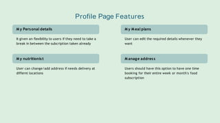 M y M eal plans
User can edit the required details whenever they
want
M anage address
Users should have this option to have one time
booking for their entire week or month's food
subscription
M y Personal details
It given an flexibility to users if they need to take a
break in between the subcription taken already
M y nutritionist
User can change/add address if needs delivery at
differnt locations
Profile Page Features
 