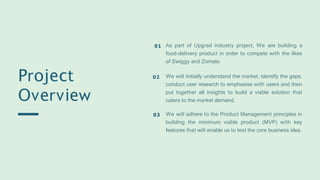 Project
Overview
As part of Upgrad industry project, We are building a
food-delivery product in order to compete with the likes
of Swiggy and Zomato
01
We will initially understand the market, identify the gaps,
conduct user research to emphasise with users and then
put together all insights to build a viable solution that
caters to the market demand.
02
We will adhere to the Product Management principles in
building the minimum viable product (MVP) with key
features that will enable us to test the core business idea.
03
 