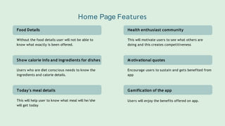 Food Details
Without the food details user will not be able to
know what exactly is been offered.
Show calorie info and ingredients for dishes
Users who are diet conscious needs to know the
ingredients and calorie details.
Today's meal details
This will help user to know what meal will he/she
will get today
Health enthusiast community
This will motivate users to see what others are
doing and this creates competitiveness
M otivational quotes
Encourage users to sustain and gets benefited from
app
Gamification of the app
Users will enjoy the benefits offered on app.
Home Page Features
 