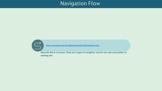 Navigation Flow
https://www.figma.com/file/2bkaoC2xohL4ueEj2IJtfB/Navigation-flow
Open the link in a browser. There are 2 types of navigation, one for new user and another for
existing user.
 