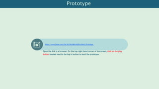 Prototype
https://www.figma.com/file/WJ1Ns34bXvHffKjvc5deJj/Prototype
Open the link in a browser. On the top right hand corner of the screen, click on the play
button located next to the log in button to start the prototype.
 