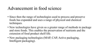 Advancement in food science
• Since then the range of technologies used to process and preserve
foods has expanded and uses a range of physical and chemical
techniques.
• New technologies have given us a greater range of methods to package
and store foods. This enables the preservation of nutrients and the
extension of food product shelf-life.
• New packaging technologies (MAP, CAP, Active packaging,
Intelligent packaging).
 