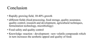 Conclusion
• Rapidly growing field, 10-40% growth
• different fields (food processing, food storage, quality assurance,
quality control, research and development, agricultural techniques,
fermentation technology, microbiology)
• Food safety and quality control
• Knowledge -reaction - development - new volatile compounds which
in turn increases the aesthetic appeal and quality of food.
 