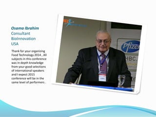 Osama Ibrahim
Consultant
BioInnovation
USA
Thank for your organizing
Food Technology 2014 , All
subjects in this conference
was in depth knowledge
from your good selections
of international speakers
and I expect 2015
conference will be in the
same level of performers .
 