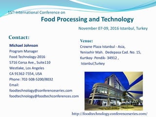 15th International Conference on
Food Processing and Technology
November 07-09, 2016 Istanbul, Turkey
Contact:
Venue:
Crowne Plaza Istanbul - Asia,
Yenisehir Mah. Dedepasa Cad. No. 15,
Kurtkoy- Pendik- 34912 ,
Istanbul,Turkey
Michael Johnson
Program Manager
Food Technology-2016
5716 Corsa Ave., Suite110
Westlake, Los Angeles
CA 91362-7354, USA
Phone: 702-508-5200/8032
Email:
foodtechnology@conferenceseries.com
foodtechnology@foodtechconferences.com
http://foodtechnology.conferenceseries.com/
 