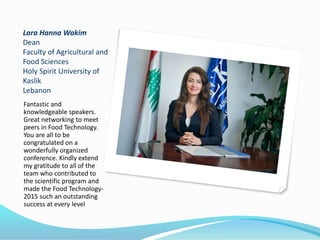 Lara Hanna Wakim
Dean
Faculty of Agricultural and
Food Sciences
Holy Spirit University of
Kaslik
Lebanon
Fantastic and
knowledgeable speakers.
Great networking to meet
peers in Food Technology.
You are all to be
congratulated on a
wonderfully organized
conference. Kindly extend
my gratitude to all of the
team who contributed to
the scientific program and
made the Food Technology-
2015 such an outstanding
success at every level
 