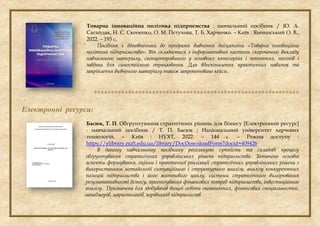 Товарна інноваційна політика підприємства : навчальний посібник / Ю. А.
Сагайдак, Н. С. Скопенко, О. М. Пєтухова, Т. Б. Харченко. – Київ : Ямчинський О. В.,
2022. – 193 с.
Посібник є доповненням до програми вивчення дисципліни «Товарна інноваційна
політика підприємства». Він складається з інформативної частини скороченого викладу
навчального матеріалу, сконцентрованого у основних категоріях і поняттях, тестів і
завдань для самостійного опрацювання. Для вдосконалення практичних навичок та
закріплення вивченого матеріалу також запропоновано кейси.

Електронні ресурси:
Басюк, Т. П. Обгрунтування стратегічних рішень для бізнесу [Електронний ресурс]
: навчальний посібник / Т. П. Басюк ; Національний університет харчових
технологій. – Київ : НУХТ, 2022. – 144 с. – Режим доступу :
https://elibrary.nuft.edu.ua/library/DocDownloadForm?docid=409426
В даному навчальному посібнику розглянуті сутність та складові процесу
обґрунтування стратегічних управлінських рішень підприємства. Зазначено основні
аспекти формування, оцінки і практичної реалізації стратегічних управлінських рішень з
використанням методології ситуаційного і структурного аналізу, аналізу конкурентних
позицій підприємства і його життєвого циклу, системи стратегічного вимірювання
результативності бізнесу, прогнозування фінансових потреб підприємства, інвестиційного
аналізу.. Призначена для здобувачів вищої освіти економічних, фінансових спеціальностей,
менеджерів, маркетологів, керівників підприємств.
 