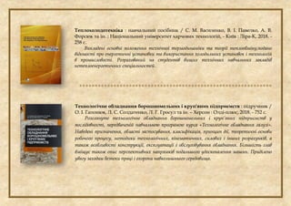 Теплохолодотехніка : навчальний посібник / С. М. Василенко, В. І. Павелко, А. В.
Форсюк та ін. ; Національний університет харчових технологій, - Київ : Ліра-К, 2018. -
258 с.
Викладені основні положення технічної термодинаміки та теорії теплообміну,подано
відомості про енергетичні установки та використання холодильних установок і технологій
в промисловості. Розрахований на студентів вищих технічних навчальних закладів
нетеплоенергетичних спеціальностей.

Технологічне обладнання борошномельних і круп'яних підприємств : підручник /
О. І. Гапонюк, Л. С. Солдатенко, Л. Г. Гросул та ін. – Херсон : Олді-плюс, 2018. - 752 с.
Розглянуте технологічне обладнання борошномельних і круп’яних підприємств у
послідовності, передбаченій навчальною програмою курса «Технологічне обладнання галузі».
Наведені призначення, області застосування, класифікація, принцип дії, теоретичні основи
робочого процесу, методики технологічних, кінематичних, силових і інших розрахунків, а
також особливості конструкції, експлуатації і обслуговування обладнання. Більшість глав
вміщує також опис перспективних напрямків подальшого удосконалення машин. Приділено
увагу заходам безпеки праці і охорони навколишнього середовища.
 
