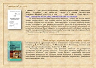 Електронні ресурси:
Серьогін, О. О. Ресурсоощадні технології у харчовій промисловості [Електронний
ресурс] : підручник / О. О. Серьогін, О. О. Осьмак, Д. В. Риндюк ; Національний
університет харчових технологій. – Київ : НУХТ, 2018. – 414 с. – Режим доступу :
https://elibrary.nuft.edu.ua/library/DocDownloadForm?docid=369449
Викладено теоретичні основи використання вторинної сировини та відходів галузей
харчової промисловості в ролі основної сировини для ресурсозберігаючих інноваційних
технологій. Наведено приклади реальних ресурсозберігаючих технологій на підприємствах
харчової промисловості та в умовах агропромислових комплексів. Охарактеризована їхня
роль в аспекті загальнодержавної політики екологізації, енергетичної незалежності та
економічного розвитку. Даний підручник призначений для студентів вищих навчальних
закладів, інженерних працівників, що займаються вивченням харчопереробної промисловості
та дослідженням ресурсозберігаючих технологій.

Готельно-ресторанна та туристична справа
Ковешніков, В. С. Організація готельно-ресторанного господарства : навчальний
посібник / В. С. Ковешніков, А. Т. Матвієнко, О. Г. Разметова ; Національний
університет харчових технологій. – Київ : Ліра-К, 2018. - 564 с.
Розглянуто основні питання щодо організації готельного та ресторанного
господарства в умовах ринкової економіки. Значна увага приділена теоретичним та
практичним питанням щодо сутності, змісту основних детермінант готельного
господарства, класифікації та типізації засобів розміщення і ресторанів. Розкрито
методологічні основи організації функціонування готельних підприємств з урахуванням
специфіки окремих їх видів.
 