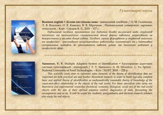 Гуманітарні науки
Business english = Ділова англійська мова : навчальний посібник / О. М. Галинська,
Л. В. Власенко, О. В. Кияшко, В. В. Мірочник ; Національний університет харчових
технологій. - Київ : Сердюк В. Л., 2018. - 127 с.
Навчальний посібник призначений для вивчення ділової англійської мови студентів
технічних та технологічних спеціальностей денної форми навчання, розрахований на
використання у закладах вищої освіти. Посібник сприяє формуванню у студентів загальних
та професійно - орієнтованих комунікативних мовленнєвих компетенцій та є додатковим
спонукальним мотивом до удосконалення навичок усного та писемного мовлення у
професійній сфері.

Samsonov, V. V. Multiple Adaptive System of Identification = Багаторазово адаптивні
системи ідентифікації : monograph / V. V. Samsonov, A. M. Silvestrov, L. Yu. Spinul ;
National University of Food Technologies. – Kyiv : NUFT, 2018. – 228 p.
This scientific work aims to represent some elements of the theory of identification that are
important for both practical use and further theoretical research in order to build logically complete
basic and applied theory of identification as mathematically reasonable theory of knowledge of the
cause-and-effect relationship in the objects of the real world. For those specialists who carry out
theoretical and experimental researches (technical, economic, biological, social etc) of the real-world
objects with the aim of their optimal adaptive control, diagnostics of state, forecasting the
consequences and so on. It will be useful for students, postgraduates and doctoral research scholars
who study the real objects.
 