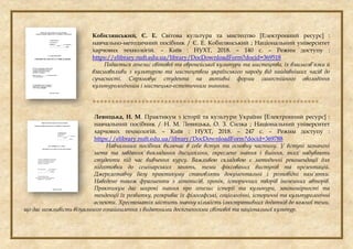 Кобилянський, Є. Е. Світова культура та мистецтво [Електронний ресурс] :
навчально-методичний посібник / Є. Е. Кобилянський ; Національний університет
харчових технологій. – Київ : НУХТ, 2018. – 140 с. – Режим доступу :
https://elibrary.nuft.edu.ua/library/DocDownloadForm?docid=369518
Подається генезис світової та європейської культури та мистецтва, їх взаємозв’язки й
взаємовпливи з культурою та мистецтвом українського народу від найдавніших часів до
сучасності. Спрямовує студента на активні форми самостійного оволодіння
культурологічним і мистецько-естетичним знанням.

Левицька, Н. М. Практикум з історії та культури України [Електронний ресурс] :
навчальний посібник / Н. М. Левицька, О. З. Силка ; Національний університет
харчових технологій. – Київ : НУХТ, 2018. – 247 с. – Режим доступу :
https://elibrary.nuft.edu.ua/library/DocDownloadForm?docid=369788
Навчальний посібник включає в себе вступ та основну частину. У вступі зазначені
мета та завдання викладання дисципліни, окреслено знання і вміння, яких набувають
студенти під час вивчення курсу. Важливою складовою є методичні рекомендації для
підготовки до семінарських занять, теми фіксованих виступів та презентацій.
Джерелознавчу базу практикуму становлять документальні і розповідні пам’ятки.
Наведено також фрагменти з літописів, хронік, історичних творів іноземних авторів.
Практикум дає широкі знання про генезис історії та культури, закономірності та
тенденції їх розвитку, розкриває їх філософські, соціологічні, історичні та культурологічні
аспекти. Хрестоматія містить значну кількість ілюстративних додатків до кожної теми,
що дає можливість візуального ознайомлення з видатними досягненнями світової та національної культур.
 