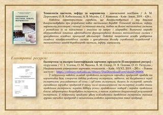 Технологія пастили, зефіру та маршмелоу : навчальний посібник / А. М.
Дорохович, О. В. Кобилінська, А. В. Мурзін, С. Г. Кияниця. - Київ : Інкос, 2019. - 428 с.
Наведена характеристика сировини, що використовується і яку доцільно
використовувати при розробленні нових пастильних виробів. Технології пастили, зефіру,
маршмелоу розглянуті з позиції системного аналізу, тобто як великі технологічні системи
з розподілом їх на підсистеми і аналізом на макро- і мікрорівні. Визначено науково
обгрунтований показник ефективності функціонування великих технологічних систем з
урахуванням основних принципів кваліметрії. Наведені теоретичні основи утворення
складних пінодраглеподібних систем з урахуванням впливу сировинних інгредієнтів і
технологічних заходів виробництва пастили, зефіру, маршмелоу.

Електронні ресурси:
Експертиза та експрес-ідентифікація харчових продуктів [Електронний ресурс] :
підручник / С. І. Усатюк, О. М. Вашека, В. М. Сидор, Н. В. Попова, О. О. Петруша ;
Національний університет харчових технологій. – Київ : НУХТ, 2019. – 285 с. – Режим
доступу : https://elibrary.nuft.edu.ua/library/DocDownloadForm?docid=384806
У підручнику наведені складові проведення експертизи харчових продуктів: правова та
нормативна база; історична довідка розвитку експертизи; завдання, які висуваються перед
експертизою; розглядаються об’єкти і суб’єкти експертизи, вимоги до експертів, методи
оцінювання харчових продуктів в тому числі органолептичні та експертні; основні етапи
проведення експертизи; порядок відбору різних продовольчих товарів і порядок проведення
власне лабораторних випробувань експертизи, а також складання документації результатів
експертизи. У підручнику приділено увагу особливостям проведення експертизи окремим
групам харчових продуктів із зазначенням особових характеристик такої продукції.
 