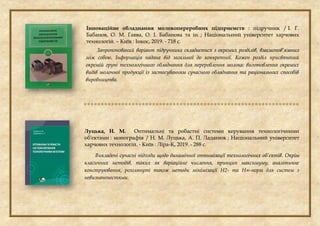 Інноваційне обладнання молокопереробних підприємств : підручник / І. Г.
Бабанов, О. М. Гавва, О. І. Бабанова та ін. ; Національний університет харчових
технологій. – Київ : Інкос, 2019. - 718 с.
Запропонований варіант підручника складається з окремих розділів, взаємопов’язаних
між собою. Інформація надана від загальної до конкретної. Кожен розділ присвячений
окремій групі технологічного обладнання для перероблення молока: виготовлення окремих
видів молочної продукції із застосуванням сучасного обладнання та раціональних способів
виробництва.

Луцька, Н. М. Оптимальні та робастні системи керування технологічними
об'єктами : монографія / Н. М. Луцька, А. П. Ладанюк ; Національний університет
харчових технологій. - Київ : Ліра-К, 2019. - 288 с.
Викладені сучасні підходи щодо динамічної оптимізації технологічних об’єктів. Окрім
класичних методів, таких як варіаційне числення, принцип максимуму, аналітичне
конструювання, розглянуті також методи мінімізації Н2- та Н∞-норм для систем з
невизначеностями.
 