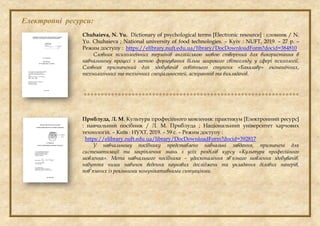 Електронні ресурси:
Chuhaieva, N. Yu. Dictionary of psychological terms [Electronic resource] : словник / N.
Yu. Chuhaieva ; National university of food technologies. – Кyiv : NUFT, 2019. – 27 p. –
Режим доступу : https://elibrary.nuft.edu.ua/library/DocDownloadForm?docid=384810
Словник психологічних термінів англійською мовою створений для використання в
навчальному процесі з метою формування більш широкого світогляду у сфері психології.
Словник призначений для здобувачів освітнього ступеня «Бакалавр» економічних,
технологічних та технічних спеціальностей, аспірантів та викладачів.

Приблуда, Л. М. Культура професійного мовлення: практикум [Електронний ресурс]
: навчальний посібник / Л. М. Приблуда ; Національний університет харчових
технологій. – Київ : НУХТ, 2019. – 59 с. – Режим доступу :
https://elibrary.nuft.edu.ua/library/DocDownloadForm?docid=392817
У навчальному посібнику представлено навчальні завдання, призначені для
систематизації та закріплення знань з усіх розділів курсу «Культура професійного
мовлення». Мета навчального посібника – удосконалення зв’язного мовлення здобувачів,
набуття ними навичок ведення наукових досліджень та укладання ділових паперів,
пов’язаних із реальними комунікативними ситуаціями.
 