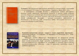 Гуткевич, С. О. Пріоритети інвестиційної діяльності в сучасних умовах : монографія
/ С. О. Гуткевич, Р. Ю. Смик, О. Г. Занозовська. – Тернопіль : Крок, 2019. – 164 с.
В представленій монографії, виходячи з актуальності проблем інвестування,
визначено основні пріоритети інвестиційної діяльності в сучасних умовах розвитку
економіки. Економічний розвиток країн визначається ступенем їх участі в інвестиційному
процесі, а за обсягами надходження іноземних інвестицій визначають інтеграцію країни у
світове співтовариство. Монографія є третьою монографією, підготовленою у
відповідності з дослідженням щодо міжнародного досвіду інвестиційної діяльності та
питань його адаптації до умов України.

Економіко-математичні методи і моделі в галузі управління персоналом :
навчальний посібник / Л. В. Мазник, Т. В. Березянко, О. В. Безпалько та ін. – Київ :
Кафедра, 2019. – 278 с.
Навчальний посібник відрізняється збалансованістю та зрозумілістю викладу
матеріалу. Тематична композиція навчального посібника та його практичні завдання у
формі тестів, розрахункових вправ, спрямовані на впровадження прикладних методик
економіко-математичного моделювання для застосування на практиці, сприяє розвитку
аналітично-розрахункових здібностей і готує до прийняття самостійних рішень в
управлінні персоналом.
 