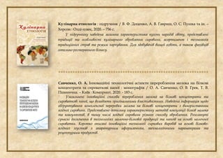 Кулінарна етнологія : підручник / В. Ф. Доценко, А. В. Гавриш, О. С. Пушка та ін. –
Херсон : Олді-плюс, 2020. – 756 с.
У підручнику наведена загальна характеристика кухонь народів світу, представлені
традиції та особливості кулінарного оброблення сировини, асортимент і технологія
традиційних страв та режим харчування. Для здобувачів вищої освіти, а також фахівців
готельно-ресторанного бізнесу.

Савченко, О. А. Інноваційні технологічні аспекти перероблення молока на білкові
концентрати та сироваткові напої : монографія / О. А. Савченко, О. В. Грек, Т. В.
Пшенична. – Київ : Компринт, 2020. - 183 с.
Узагальнені інноваційні способи перероблення молока на білкові концентрати та
сироваткові напої, що володіють оригінальними властивостями. Наведена інформація щодо
обґрунтування комплексної переробки молока на білкові концентрати з використанням
ягідної сировини. Представлено детальну характеристику методів коагуляції білків молока
та коагулянтів, в тому числі ягідної сировини різного способу оброблення. Розглянуті
сучасні досягнення в технологіях молочно-білкової продукції та напоїв на основі молочної
сироватки. Коротко описані інноваційні технології сиркових виробів на основі білково-
ягідних згустків з апаратурним оформленням, технологічними параметрами та
рецептурами продуктів.
 